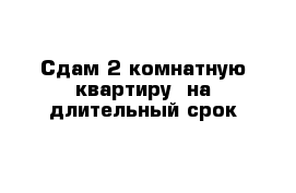 Сдам 2-комнатную квартиру  на длительный срок